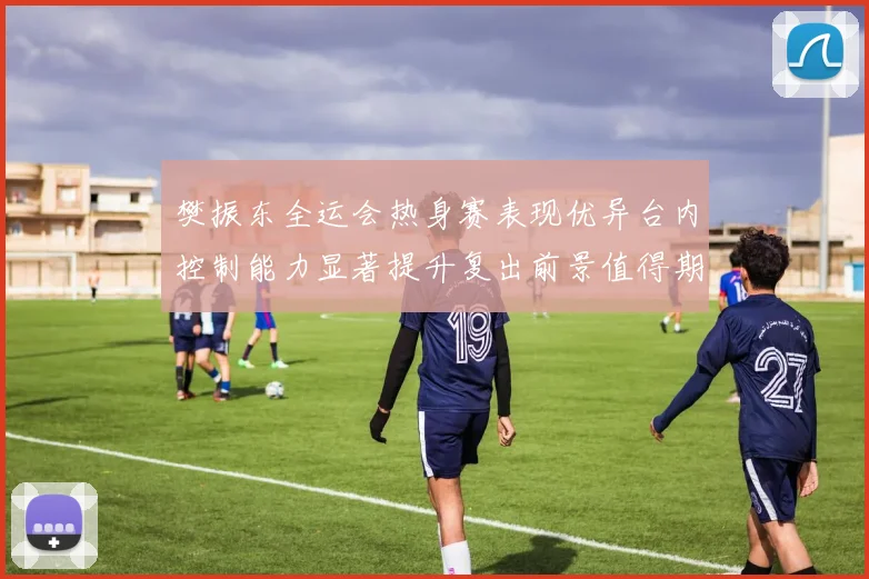 樊振东全运会热身赛表现优异台内控制能力显著提升复出前景值得期待