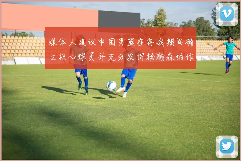 媒体人建议中国男篮在备战期间确立核心球员并充分发挥杨瀚森的作用