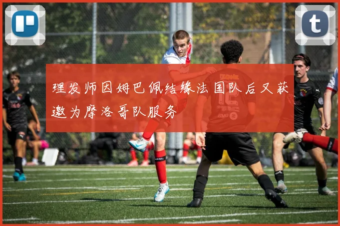 理发师因姆巴佩结缘法国队后又获邀为摩洛哥队服务