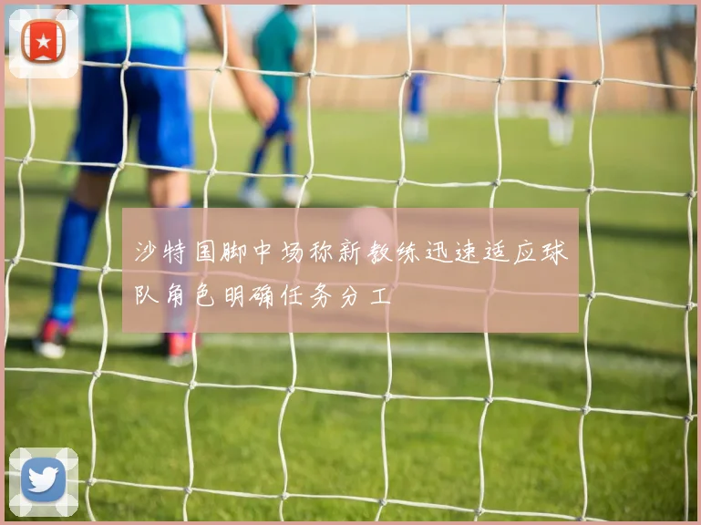沙特国脚中场称新教练迅速适应球队角色明确任务分工