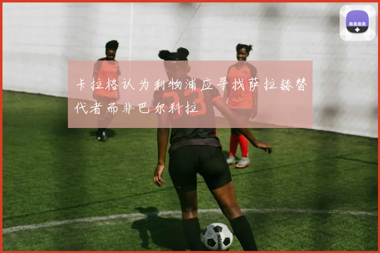 卡拉格认为利物浦应寻找萨拉赫替代者而非巴尔科拉