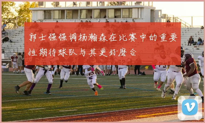 郭士强强调杨瀚森在比赛中的重要性期待球队与其更好磨合