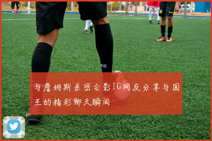 与詹姆斯亲密合影IG网友分享与国王的精彩聊天瞬间