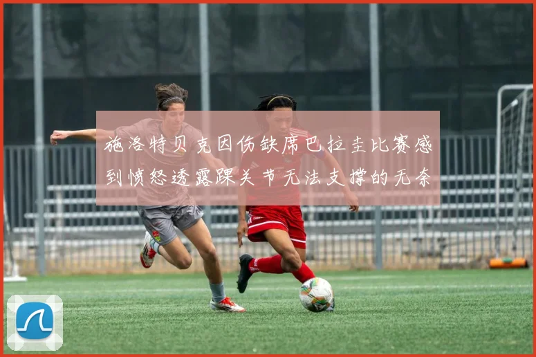 施洛特贝克因伤缺席巴拉圭比赛感到愤怒透露踝关节无法支撑的无奈