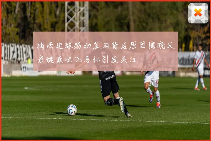 梅西进球感动落泪背后原因揭晓父亲健康状况恶化引发关注