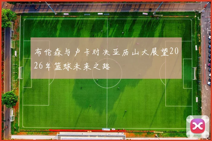 布伦森与卢卡对决亚历山大展望2026年篮球未来之路