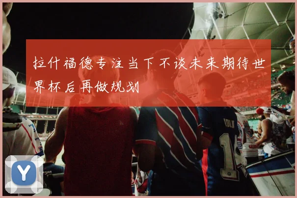 拉什福德专注当下不谈未来期待世界杯后再做规划