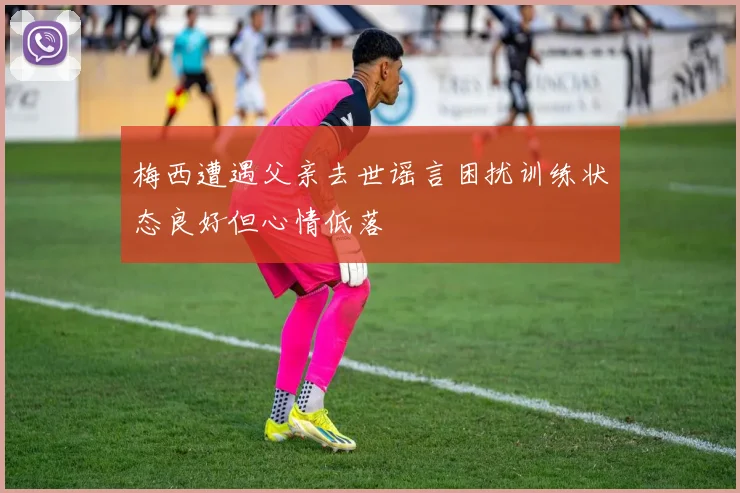 梅西遭遇父亲去世谣言困扰训练状态良好但心情低落