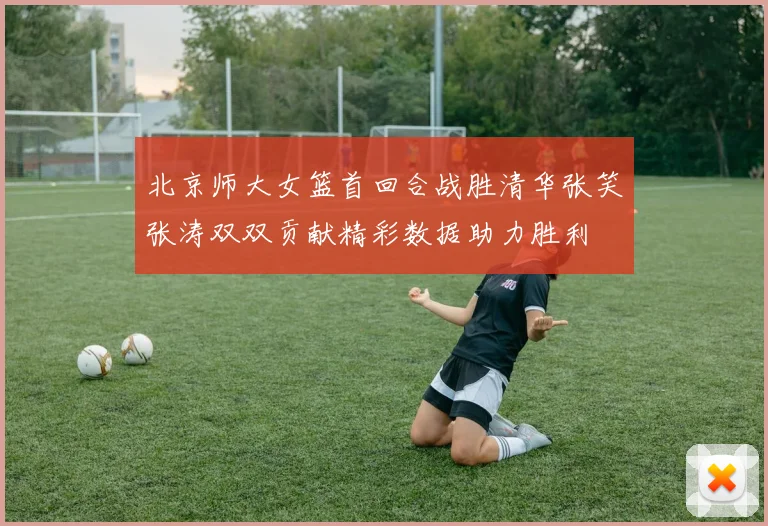 北京师大女篮首回合战胜清华张笑张涛双双贡献精彩数据助力胜利