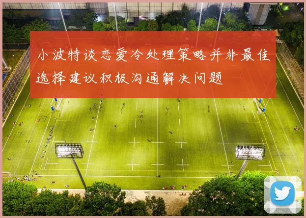 小波特谈恋爱冷处理策略并非最佳选择建议积极沟通解决问题