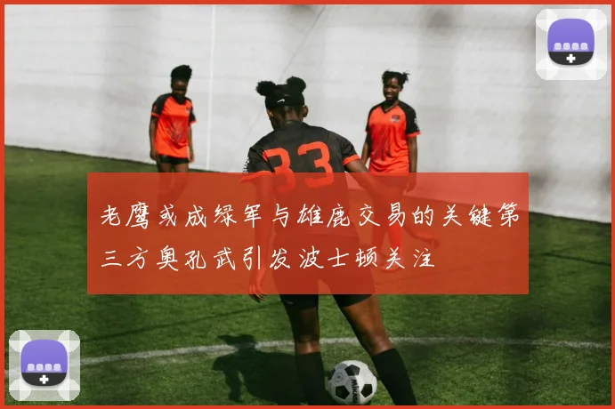 老鹰或成绿军与雄鹿交易的关键第三方奥孔武引发波士顿关注