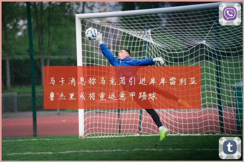马卡消息称马竞若引进库库雷利亚鲁杰里或将重返意甲踢球
