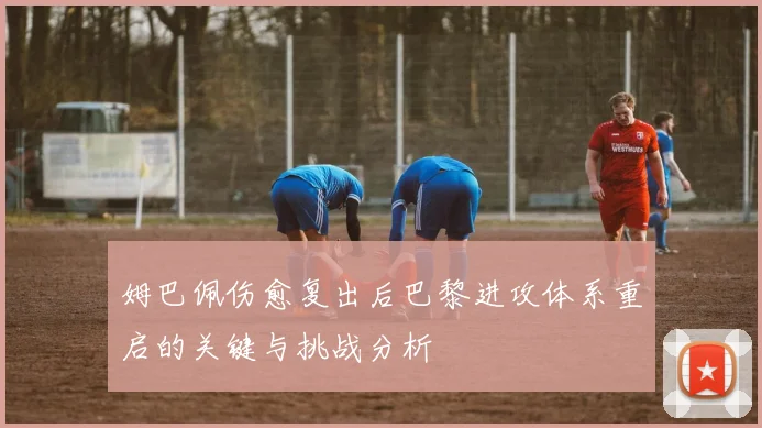 姆巴佩伤愈复出后巴黎进攻体系重启的关键与挑战分析