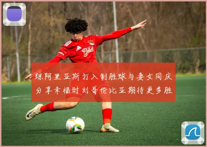 琼阿里亚斯打入制胜球与妻女同庆分享幸福时刻哥伦比亚期待更多胜利