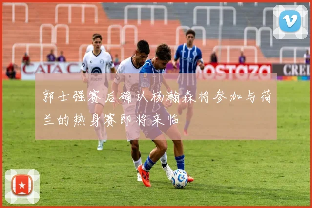 郭士强赛后确认杨瀚森将参加与荷兰的热身赛即将来临