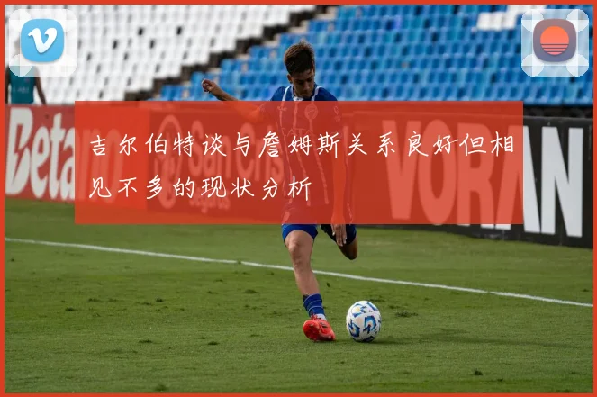 吉尔伯特谈与詹姆斯关系良好但相见不多的现状分析