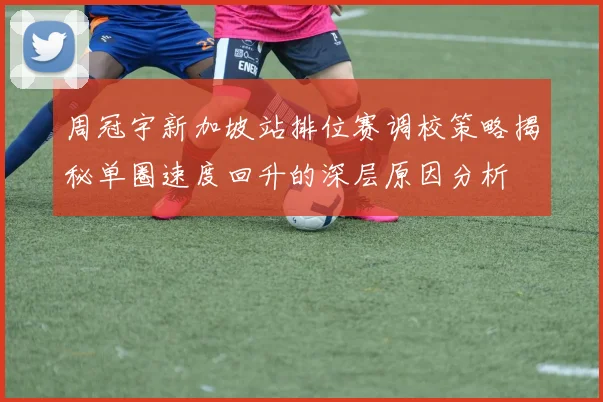 周冠宇新加坡站排位赛调校策略揭秘单圈速度回升的深层原因分析