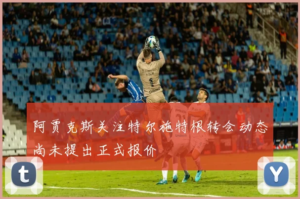 阿贾克斯关注特尔施特根转会动态尚未提出正式报价